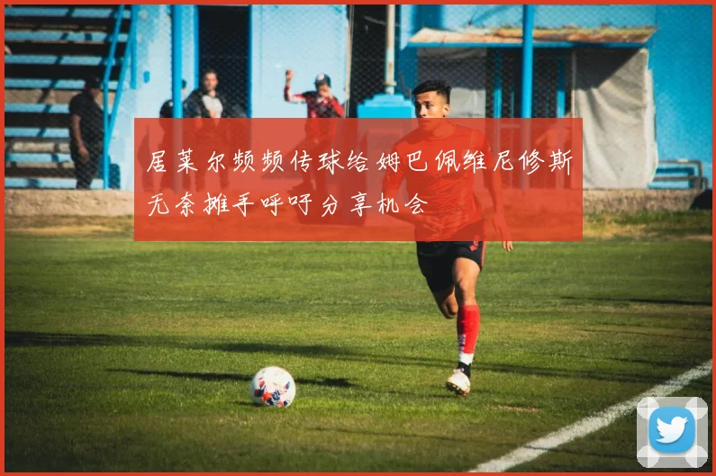 居莱尔频频传球给姆巴佩维尼修斯无奈摊手呼吁分享机会