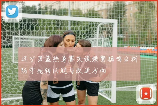 辽宁男篮热身赛失误频繁杨鸣分析防守轮转问题与改进方向