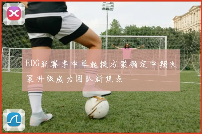 EDG新赛季中单轮换方案确定中期决策升级成为团队新焦点
