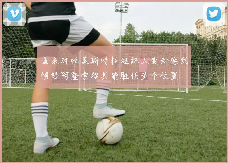 国米对帕莱斯特拉经纪人变卦感到愤怒阿隆索称其能胜任多个位置