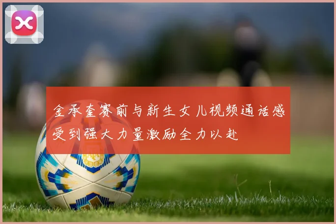 金承奎赛前与新生女儿视频通话感受到强大力量激励全力以赴