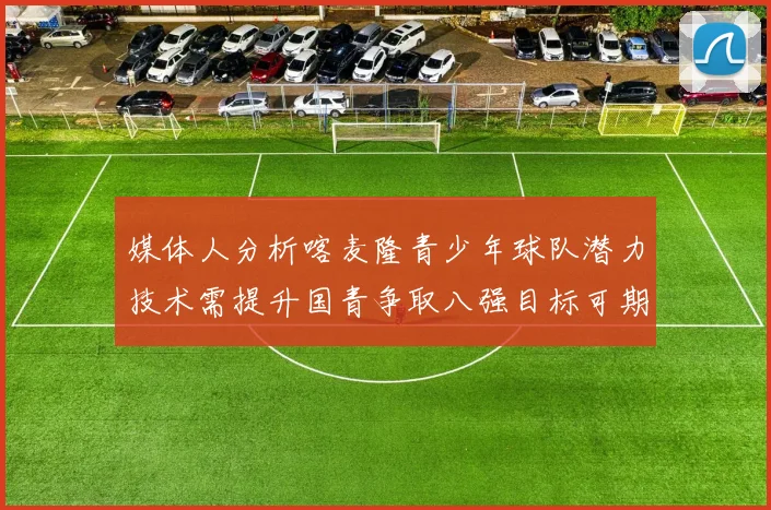媒体人分析喀麦隆青少年球队潜力技术需提升国青争取八强目标可期