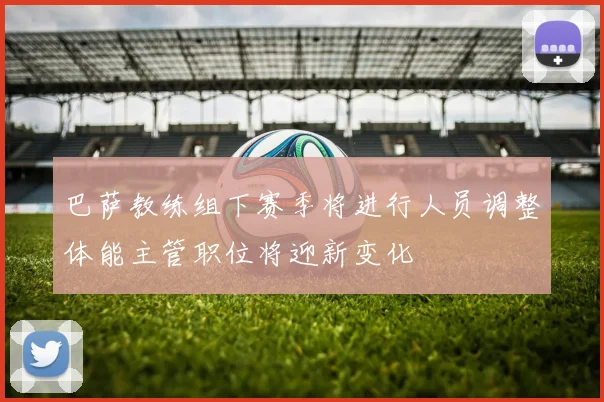 巴萨教练组下赛季将进行人员调整体能主管职位将迎新变化