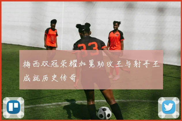 梅西双冠荣耀加冕助攻王与射手王成就历史传奇