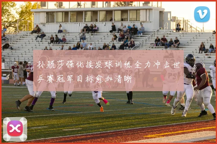 孙颖莎强化接发球训练全力冲击世乒赛冠军目标愈加清晰
