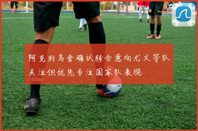 阿克利乌舍确认转会意向尤文等队关注但优先专注国家队表现