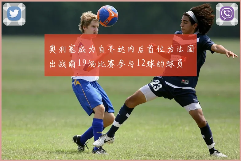奥利塞成为自齐达内后首位为法国出战前19场比赛参与12球的球员