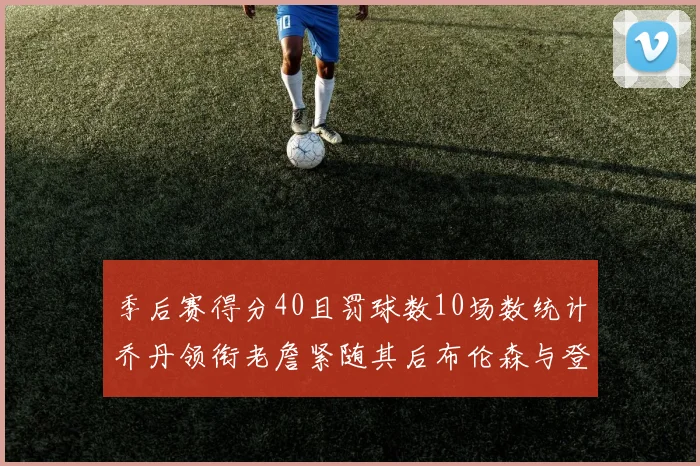 季后赛得分40且罚球数10场数统计乔丹领衔老詹紧随其后布伦森与登库并肩奋战