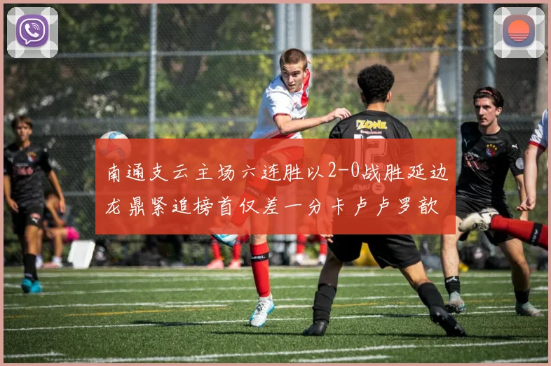 南通支云主场六连胜以2-0战胜延边龙鼎紧追榜首仅差一分卡卢卢罗歆破门助力