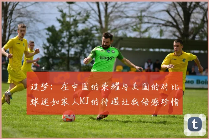 追梦：在中国的荣耀与美国的对比球迷如家人MJ的待遇让我倍感珍惜