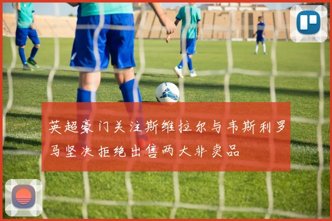 英超豪门关注斯维拉尔与韦斯利罗马坚决拒绝出售两大非卖品