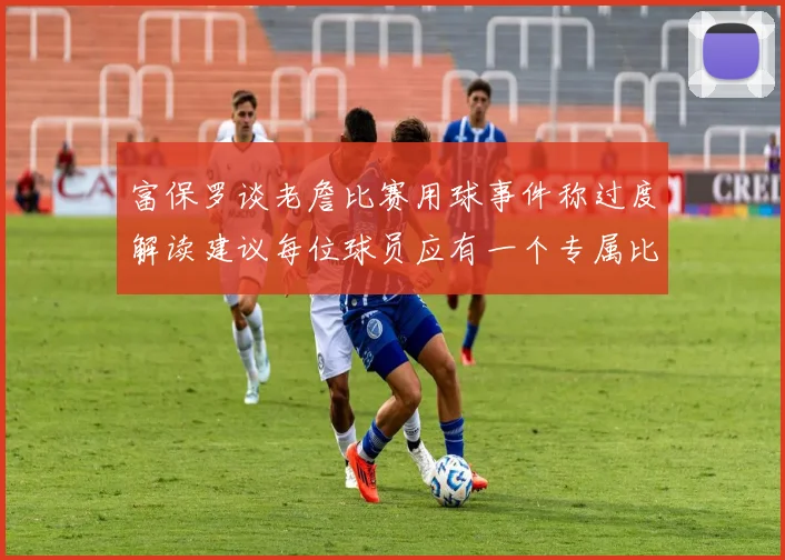 富保罗谈老詹比赛用球事件称过度解读建议每位球员应有一个专属比赛用球