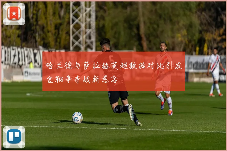 哈兰德与萨拉赫英超数据对比引发金靴争夺战新悬念