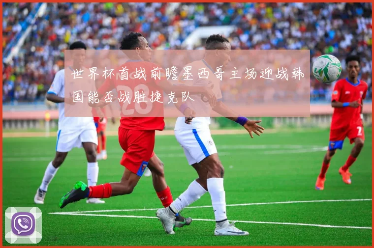 世界杯首战前瞻墨西哥主场迎战韩国能否战胜捷克队