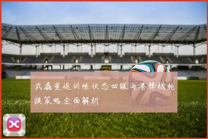 武磊重返训练状态回暖海港锋线轮换策略全面解析