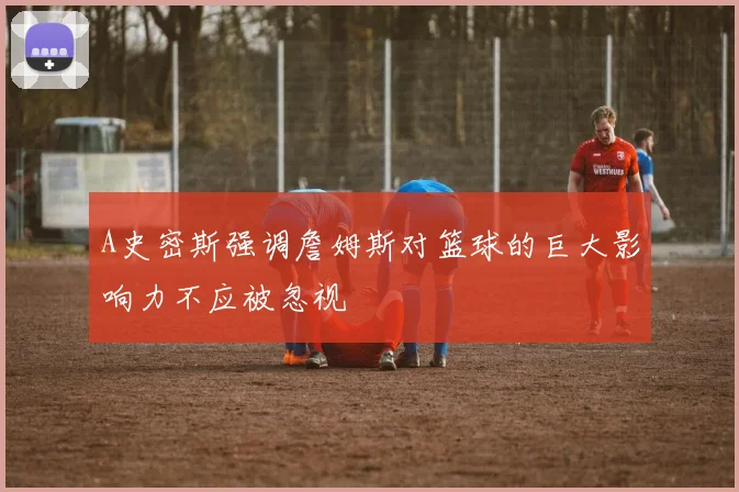 A史密斯强调詹姆斯对篮球的巨大影响力不应被忽视